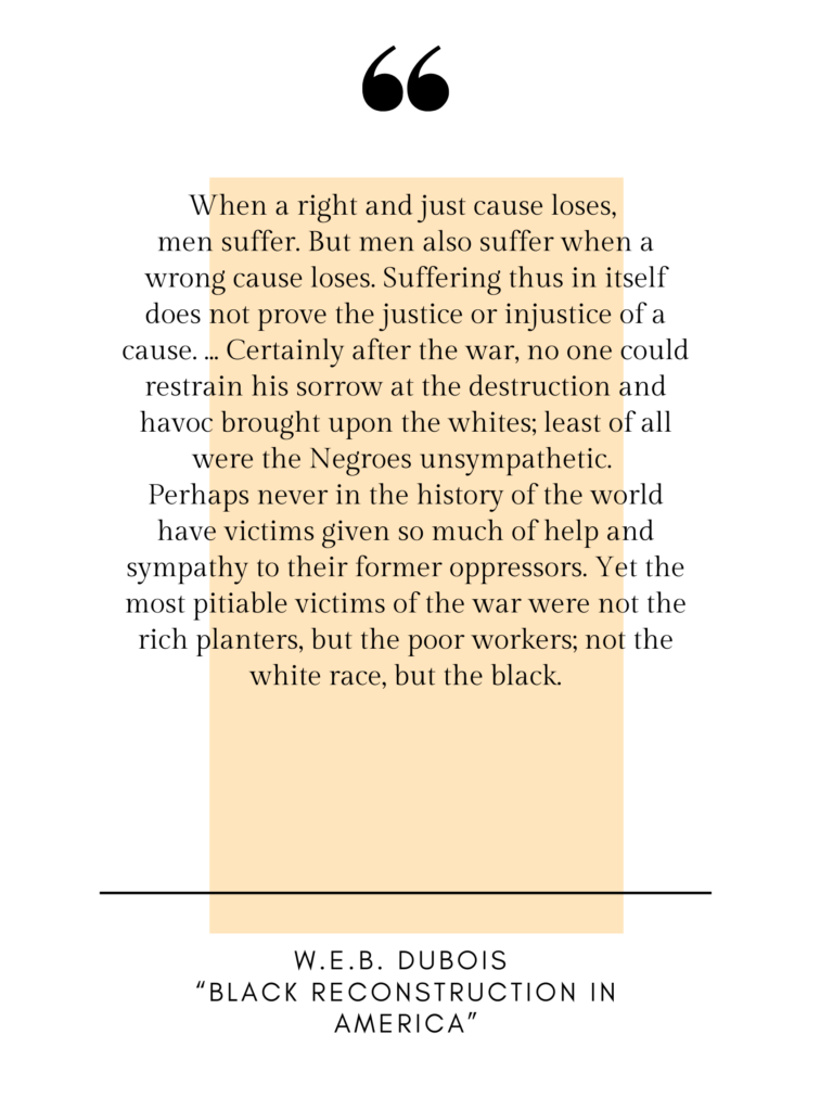 Pull quote that says: "When a right and just cause loses, men suffer. But men also suffer when a wrong cause loses. Suffering thus in itself does not prove the justice or injustice of a cause. ... Certainly after the war, no one could restrain his sorrow t the destruction and havoc brought upon the whites; least of all were the Negroes unsympathetic. Perhaps never in the history of the world have victims given so much of help and sympathy to their former oppressors. Yet the most pitiable victims of the war were not the rich planters, but the poor workers; not the white race, but the black." W.E.B. Dubois, "Black Reconstruction in America"